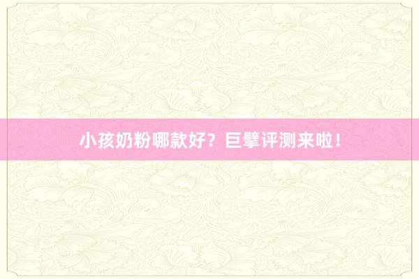 小孩奶粉哪款好？巨擘评测来啦！