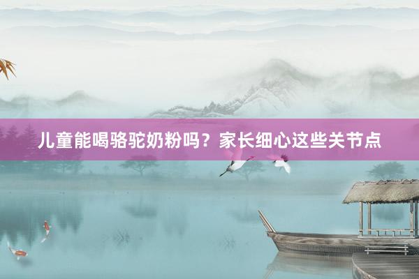 儿童能喝骆驼奶粉吗？家长细心这些关节点