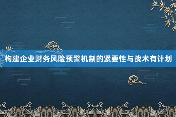 构建企业财务风险预警机制的紧要性与战术有计划