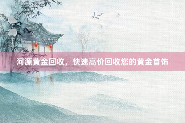 河源黄金回收，快速高价回收您的黄金首饰