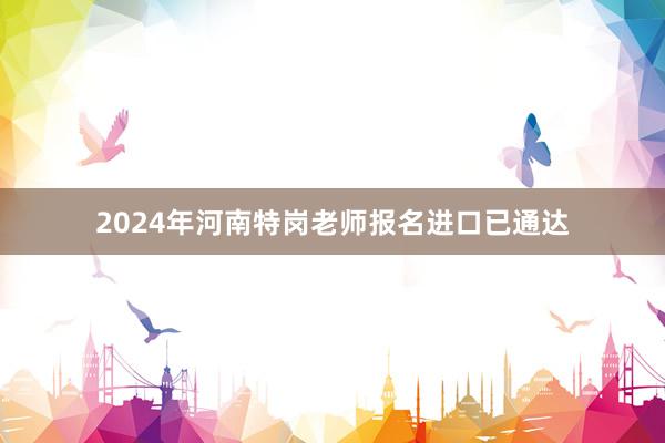 2024年河南特岗老师报名进口已通达