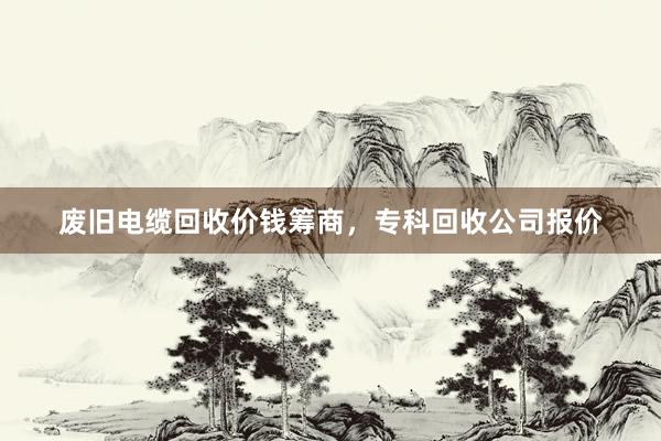 废旧电缆回收价钱筹商，专科回收公司报价