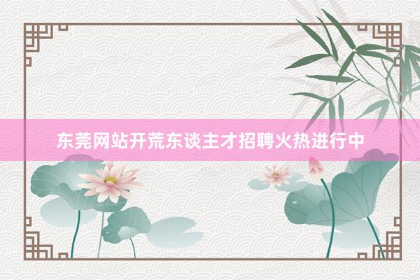 东莞网站开荒东谈主才招聘火热进行中