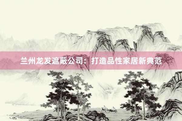 兰州龙发遮蔽公司：打造品性家居新典范