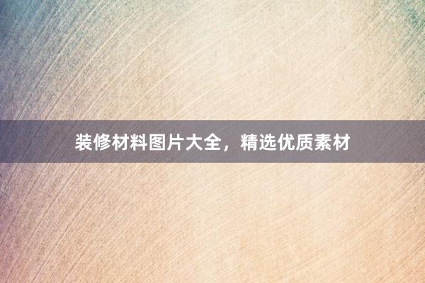 装修材料图片大全，精选优质素材